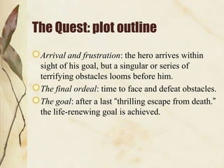 The Quest: plot outline
 Arrival and frustration: the hero arrives within
 sight of his goal, but a singular or series of
 terrifying obstacles looms before him.
 The final ordeal: time to face and defeat obstacles.
 The goal: after a last “thrilling escape from death.”
 the life-renewing goal is achieved.
 