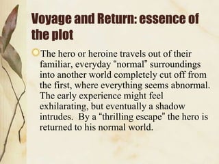 Voyage and Return: essence of
the plot
 The hero or heroine travels out of their
 familiar, everyday “normal” surroundings
 into another world completely cut off from
 the first, where everything seems abnormal.
 The early experience might feel
 exhilarating, but eventually a shadow
 intrudes. By a “thrilling escape” the hero is
 returned to his normal world.
 