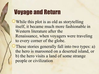 Voyage and Return
While this plot is as old as storytelling
itself, it became much more fashionable in
Western literature after the
Renaissance, when voyagers were traveling
to every corner of the globe.
These stories generally fall into two types: a)
the hero is marooned on a deserted island, or
b) the hero visits a land of some strange
people or civilization
 