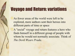 Voyage and Return: variations
 As fewer areas of the world were left to be
 explored, more authors sent their heroes into
 different parts of time or space
 A “social” voyage and return features a hero who
 finds himself in a different group of people with
 whom he would not normally associate. Think of
 The Devil Wears Prada.
 