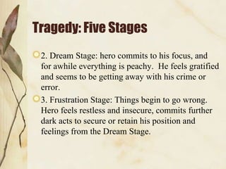 Tragedy: Five Stages
 2. Dream Stage: hero commits to his focus, and
 for awhile everything is peachy. He feels gratified
 and seems to be getting away with his crime or
 error.
 3. Frustration Stage: Things begin to go wrong.
 Hero feels restless and insecure, commits further
 dark acts to secure or retain his position and
 feelings from the Dream Stage.
 