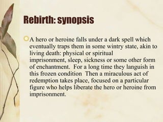 Rebirth: synopsis
 A hero or heroine falls under a dark spell which
 eventually traps them in some wintry state, akin to
 living death: physical or spiritual
 imprisonment, sleep, sickness or some other form
 of enchantment. For a long time they languish in
 this frozen condition Then a miraculous act of
 redemption takes place, focused on a particular
 figure who helps liberate the hero or heroine from
 imprisonment.
 