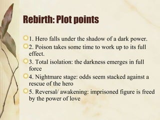 Rebirth: Plot points
 1. Hero falls under the shadow of a dark power.
 2. Poison takes some time to work up to its full
 effect.
 3. Total isolation: the darkness emerges in full
 force
 4. Nightmare stage: odds seem stacked against a
 rescue of the hero
 5. Reversal/ awakening: imprisoned figure is freed
 by the power of love
 