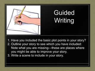 Guided
                                 Writing

1. Have you included the basic plot points in your story?
2. Outline your story to see which you have included:
   Note what you are missing—these are places where
   you might be able to improve your story.
3. Write a scene to include in your story.
 