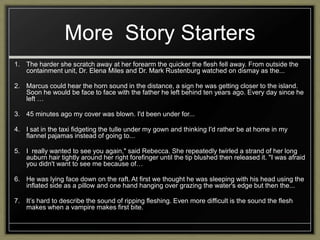 More Story Starters
1. The harder she scratch away at her forearm the quicker the flesh fell away. From outside the
   containment unit, Dr. Elena Miles and Dr. Mark Rustenburg watched on dismay as the...

2. Marcus could hear the horn sound in the distance, a sign he was getting closer to the island.
   Soon he would be face to face with the father he left behind ten years ago. Every day since he
   left …

3. 45 minutes ago my cover was blown. I'd been under for...

4. I sat in the taxi fidgeting the tulle under my gown and thinking I'd rather be at home in my
   flannel pajamas instead of going to...

5. I really wanted to see you again," said Rebecca. She repeatedly twirled a strand of her long
   auburn hair tightly around her right forefinger until the tip blushed then released it. "I was afraid
   you didn't want to see me because of…

6. He was lying face down on the raft. At first we thought he was sleeping with his head using the
   inflated side as a pillow and one hand hanging over grazing the water's edge but then the...

7. It‟s hard to describe the sound of ripping fleshing. Even more difficult is the sound the flesh
   makes when a vampire makes first bite.
 