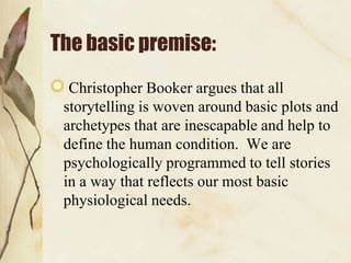 The basic premise:
  Christopher Booker argues that all
 storytelling is woven around basic plots and
 archetypes that are inescapable and help to
 define the human condition. We are
 psychologically programmed to tell stories
 in a way that reflects our most basic
 physiological needs.
 