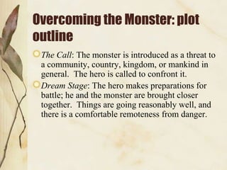 Overcoming the Monster: plot
outline
The Call: The monster is introduced as a threat to
a community, country, kingdom, or mankind in
general. The hero is called to confront it.
Dream Stage: The hero makes preparations for
battle; he and the monster are brought closer
together. Things are going reasonably well, and
there is a comfortable remoteness from danger.

 