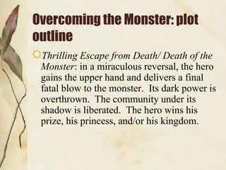 Overcoming the Monster: plot
outline
Thrilling Escape from Death/ Death of the
Monster: in a miraculous reversal, the hero
gains the upper hand and delivers a final
fatal blow to the monster. Its dark power is
overthrown. The community under its
shadow is liberated. The hero wins his
prize, his princess, and/or his kingdom.

 