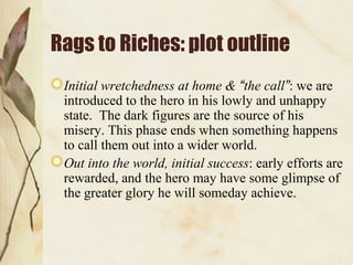 Rags to Riches: plot outline
Initial wretchedness at home & “the call”: we are
introduced to the hero in his lowly and unhappy
state. The dark figures are the source of his
misery. This phase ends when something happens
to call them out into a wider world.
Out into the world, initial success: early efforts are
rewarded, and the hero may have some glimpse of
the greater glory he will someday achieve.

 