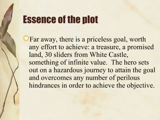 Essence of the plot
Far away, there is a priceless goal, worth
any effort to achieve: a treasure, a promised
land, 30 sliders from White Castle,
something of infinite value. The hero sets
out on a hazardous journey to attain the goal
and overcomes any number of perilous
hindrances in order to achieve the objective.

 