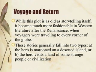 Voyage and Return
While this plot is as old as storytelling itself,
it became much more fashionable in Western
literature after the Renaissance, when
voyagers were traveling to every corner of
the globe.
These stories generally fall into two types: a)
the hero is marooned on a deserted island, or
b) the hero visits a land of some strange
people or civilization

 