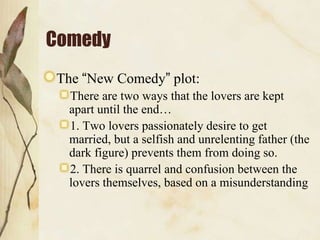Comedy
The “New Comedy” plot:
There are two ways that the lovers are kept
apart until the end…
1. Two lovers passionately desire to get
married, but a selfish and unrelenting father (the
dark figure) prevents them from doing so.
2. There is quarrel and confusion between the
lovers themselves, based on a misunderstanding

 