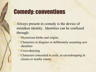 Comedy: conventions
Always present in comedy is the device of
mistaken identity. Identities can be confused
through:
Mysterious births and origins
Characters in disguise or deliberately assuming new
identities
Cross-dressing
Characters concealed in exile, or eavesdropping in
closets or nearby rooms

 