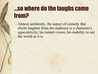 …so where do the laughs come
from?
Almost uniformly, the aspect of comedy that
elicits laughter from the audience is a character‟s
egocentricity, his tunnel-vision, his inability to see
the world as it is.

 