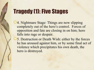 Tragedy (1): Five Stages
4. Nightmare Stage: Things are now slipping
completely out of the hero‟s control. Forces of
opposition and fate are closing in on him; hero
falls into rage or despair.
5. Destruction or Death Wish: either by the forces
he has aroused against him, or by some final act of
violence which precipitates his own death, the
hero is destroyed.

 