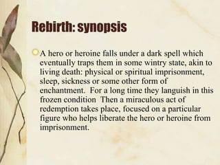 Rebirth: synopsis
A hero or heroine falls under a dark spell which
eventually traps them in some wintry state, akin to
living death: physical or spiritual imprisonment,
sleep, sickness or some other form of
enchantment. For a long time they languish in this
frozen condition Then a miraculous act of
redemption takes place, focused on a particular
figure who helps liberate the hero or heroine from
imprisonment.

 