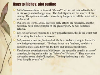 Rags to Riches: plot outline
Initial wretchedness at home & “the call”: we are introduced to the hero
in his lowly and unhappy state. The dark figures are the source of his
misery. This phase ends when something happens to call them out into a
wider world.
Out into the world, initial success: early efforts are rewarded, and the
hero may have some glimpse of the greater glory he will someday
achieve.
The central crisis: reduced to a new powerlessness, this is the worst part
of the story for the hero or heroine.
Independence and the final ordeal: the hero is discovering in himself a
new independent strength. The hero is put to a final test, in which a
dark rival may stand between the hero and ultimate fulfillment.
Final union, completion and fulfillment: the reward is usually a state of
complete, loving union with the “Prince” or “Princess.” They may also
succeed to some kind of kingdom. The implied ending is that “they
lived happily ever after.”

 