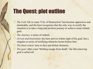 The Quest: plot outline
The Call: life in some “City of Destruction” has become oppressive and
intolerable, and the hero recognizes that the only way to rectify the
situation is to take a long and perilous journey to achieve some related
goal.
The Journey: a series of ordeals.
Arrival and frustration: the hero arrives within sight of his goal, but a
singular or series of terrifying obstacles looms before him.
The final ordeal: time to face and defeat obstacles.
The goal: after a last “thrilling escape from death.” the life-renewing
goal is achieved.

 