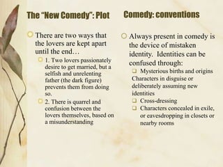 The “New Comedy”: Plot
There are two ways that
the lovers are kept apart
until the end…
1. Two lovers passionately
desire to get married, but a
selfish and unrelenting
father (the dark figure)
prevents them from doing
so.
2. There is quarrel and
confusion between the
lovers themselves, based on
a misunderstanding

Comedy: conventions
 Always present in comedy is
the device of mistaken
identity. Identities can be
confused through:
 Mysterious births and origins

Characters in disguise or
deliberately assuming new
identities
 Cross-dressing
 Characters concealed in exile,
or eavesdropping in closets or
nearby rooms

 