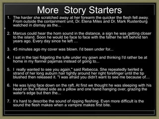 More Story Starters
1. The harder she scratched away at her forearm the quicker the flesh fell away.
From outside the containment unit, Dr. Elena Miles and Dr. Mark Rustenburg
watched in dismay as the...
2. Marcus could hear the horn sound in the distance, a sign he was getting closer
to the island. Soon he would be face to face with the father he left behind ten
years ago. Every day since he left …
3. 45 minutes ago my cover was blown. I'd been under for...
4. I sat in the taxi fidgeting the tulle under my gown and thinking I'd rather be at
home in my flannel pajamas instead of going to...
5. I really wanted to see you again," said Rebecca. She repeatedly twirled a
strand of her long auburn hair tightly around her right forefinger until the tip
blushed then released it. "I was afraid you didn't want to see me because of…
6. He was lying face down on the raft. At first we thought he was sleeping with his
head on the inflated side as a pillow and one hand hanging over, grazing the
water's edge but then the...
7. It‟s hard to describe the sound of ripping fleshing. Even more difficult is the
sound the flesh makes when a vampire makes first bite.

 