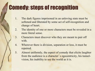 Comedy: steps of recognition
1. The dark figures imprisoned in an unloving state must be
softened and liberated by some act of self-recognition and
change of heart.
2. The identity of one or more characters must be revealed in a
more literal sense.
3. Characters must discover who they are meant to pair off
with.
4. Wherever there is division, separation or loss, it must be
repaired.
5. Almost uniformly, the aspect of comedy that elicits laughter
from the audience is a character’s egocentricity, his tunnel-
vision, his inability to see the world as it is.
 