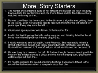 More Story Starters
1. The harder she scratched away at her forearm the quicker the flesh fell away.
From outside the containment unit, Dr. Elena Miles and Dr. Mark Rustenburg
watched in dismay as the...
2. Marcus could hear the horn sound in the distance, a sign he was getting closer
to the island. Soon he would be face to face with the father he left behind ten
years ago. Every day since he left …
3. 45 minutes ago my cover was blown. I'd been under for...
4. I sat in the taxi fidgeting the tulle under my gown and thinking I'd rather be at
home in my flannel pajamas instead of going to...
5. I really wanted to see you again," said Rebecca. She repeatedly twirled a
strand of her long auburn hair tightly around her right forefinger until the tip
blushed then released it. "I was afraid you didn't want to see me because of…
6. He was lying face down on the raft. At first we thought he was sleeping with his
head on the inflated side as a pillow and one hand hanging over, grazing the
water's edge but then the...
7. It’s hard to describe the sound of ripping fleshing. Even more difficult is the
sound the flesh makes when a vampire makes first bite.
 