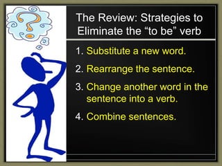 The Review: Strategies to
Eliminate the “to be” verb
1. Substitute a new word.
2. Rearrange the sentence.
3. Change another word in the
sentence into a verb.
4. Combine sentences.
 