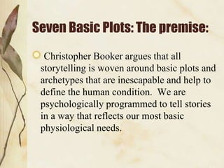 Seven Basic Plots: The premise:
Christopher Booker argues that all
storytelling is woven around basic plots and
archetypes that are inescapable and help to
define the human condition. We are
psychologically programmed to tell stories
in a way that reflects our most basic
physiological needs.
 