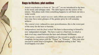 Rags to Riches: plot outline
Initial wretchedness at home & “the call”: we are introduced to the hero
in his lowly and unhappy state. The dark figures are the source of his
misery. This phase ends when something happens to call them out into a
wider world.
Out into the world, initial success: early efforts are rewarded, and the
hero may have some glimpse of the greater glory he will someday
achieve.
The central crisis: reduced to a new powerlessness, this is the worst part
of the story for the hero or heroine.
Independence and the final ordeal: the hero is discovering in himself a
new independent strength. The hero is put to a final test, in which a
dark rival may stand between the hero and ultimate fulfillment.
Final union, completion and fulfillment: the reward is usually a state of
complete, loving union with the “Prince” or “Princess.” They may also
succeed to some kind of kingdom. The implied ending is that “they
lived happily ever after.”
 