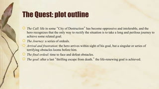 The Quest: plot outline
The Call: life in some “City of Destruction” has become oppressive and intolerable, and the
hero recognizes that the only way to rectify the situation is to take a long and perilous journey to
achieve some related goal.
The Journey: a series of ordeals.
Arrival and frustration: the hero arrives within sight of his goal, but a singular or series of
terrifying obstacles looms before him.
The final ordeal: time to face and defeat obstacles.
The goal: after a last “thrilling escape from death.” the life-renewing goal is achieved.
 