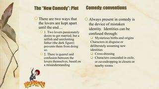 The “New Comedy”: Plot
There are two ways that
the lovers are kept apart
until the end…
1. Two lovers passionately
desire to get married, but a
selfish and unrelenting
father (the dark figure)
prevents them from doing
so.
2. There is quarrel and
confusion between the
lovers themselves, based on
a misunderstanding
Comedy: conventions
 Always present in comedy is
the device of mistaken
identity. Identities can be
confused through:
 Mysterious births and origins
Characters in disguise or
deliberately assuming new
identities
 Cross-dressing
 Characters concealed in exile,
or eavesdropping in closets or
nearby rooms
 