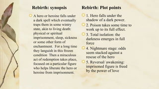 Rebirth: synopsis
A hero or heroine falls under
a dark spell which eventually
traps them in some wintry
state, akin to living death:
physical or spiritual
imprisonment, sleep, sickness
or some other form of
enchantment. For a long time
they languish in this frozen
condition Then a miraculous
act of redemption takes place,
focused on a particular figure
who helps liberate the hero or
heroine from imprisonment.
Rebirth: Plot points
1. Hero falls under the
shadow of a dark power.
2. Poison takes some time to
work up to its full effect.
3. Total isolation: the
darkness emerges in full
force
4. Nightmare stage: odds
seem stacked against a
rescue of the hero
5. Reversal/ awakening:
imprisoned figure is freed
by the power of love
 
