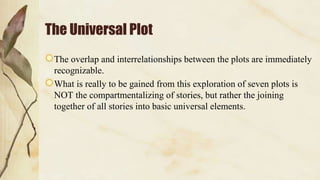 The Universal Plot
The overlap and interrelationships between the plots are immediately
recognizable.
What is really to be gained from this exploration of seven plots is
NOT the compartmentalizing of stories, but rather the joining
together of all stories into basic universal elements.
 