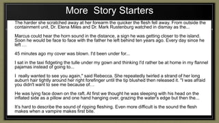 More Story Starters
1. The harder she scratched away at her forearm the quicker the flesh fell away. From outside the
containment unit, Dr. Elena Miles and Dr. Mark Rustenburg watched in dismay as the...
2. Marcus could hear the horn sound in the distance, a sign he was getting closer to the island.
Soon he would be face to face with the father he left behind ten years ago. Every day since he
left …
3. 45 minutes ago my cover was blown. I'd been under for...
4. I sat in the taxi fidgeting the tulle under my gown and thinking I'd rather be at home in my flannel
pajamas instead of going to...
5. I really wanted to see you again," said Rebecca. She repeatedly twirled a strand of her long
auburn hair tightly around her right forefinger until the tip blushed then released it. "I was afraid
you didn't want to see me because of…
6. He was lying face down on the raft. At first we thought he was sleeping with his head on the
inflated side as a pillow and one hand hanging over, grazing the water's edge but then the...
7. It’s hard to describe the sound of ripping fleshing. Even more difficult is the sound the flesh
makes when a vampire makes first bite.
 