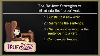 The Review: Strategies to
Eliminate the “to be” verb
1. Substitute a new word.
2. Rearrange the sentence.
3. Change another word in the
sentence into a verb.
4. Combine sentences.
 