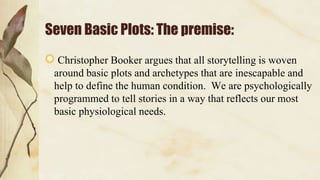 Seven Basic Plots: The premise:
Christopher Booker argues that all storytelling is woven
around basic plots and archetypes that are inescapable and
help to define the human condition. We are psychologically
programmed to tell stories in a way that reflects our most
basic physiological needs.
 