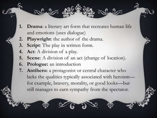 1. Drama: a literary art form that recreates human life
and emotions (uses dialogue)
2. Playwright: the author of the drama.
3. Script: The play in written form.
4. Act: A division of a play.
5. Scene: A division of an act (change of location).
6. Prologue: an introduction
7. Antihero: a protagonist or central character who
lacks the qualities typically associated with heroism—
for example, bravery, morality, or good looks—but
still manages to earn sympathy from the spectator.
 