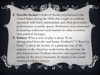 8. Guerilla theater: a form of theater popularized in the
United States during the 1960s that sought to confront
spectators with brief, unscheduled, and often provocative
performances in public spaces. Performers were interested
in breaking traditional social barriers in order to convey
their political messages.
9. Subject: What a story or play is about. To be
distinguished from plot and theme. Faulkner's "A Rose for
Emily" is about the decline of a particular way of life
endemic to the American south before the civil war. Its
plot concerns how Faulkner describes and organizes the
actions of the story's characters. Its theme is the overall
meaning Faulkner conveys.
 