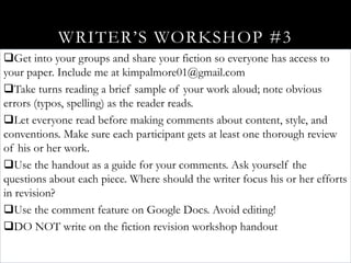WRITER’S WORKSHOP #3
Get into your groups and share your fiction so everyone has access to
your paper. Include me at kimpalmore01@gmail.com
Take turns reading a brief sample of your work aloud; note obvious
errors (typos, spelling) as the reader reads.
Let everyone read before making comments about content, style, and
conventions. Make sure each participant gets at least one thorough review
of his or her work.
Use the handout as a guide for your comments. Ask yourself the
questions about each piece. Where should the writer focus his or her efforts
in revision?
Use the comment feature on Google Docs. Avoid editing!
DO NOT write on the fiction revision workshop handout
 