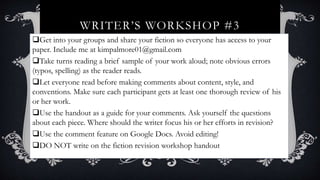 WRITER’S WORKSHOP #3
Get into your groups and share your fiction so everyone has access to your
paper. Include me at kimpalmore01@gmail.com
Take turns reading a brief sample of your work aloud; note obvious errors
(typos, spelling) as the reader reads.
Let everyone read before making comments about content, style, and
conventions. Make sure each participant gets at least one thorough review of his
or her work.
Use the handout as a guide for your comments. Ask yourself the questions
about each piece. Where should the writer focus his or her efforts in revision?
Use the comment feature on Google Docs. Avoid editing!
DO NOT write on the fiction revision workshop handout
 