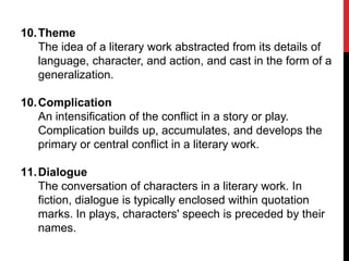 10. Theme
The idea of a literary work abstracted from its details of
language, character, and action, and cast in the form of a
generalization.
10. Complication
An intensification of the conflict in a story or play.
Complication builds up, accumulates, and develops the
primary or central conflict in a literary work.
11. Dialogue
The conversation of characters in a literary work. In
fiction, dialogue is typically enclosed within quotation
marks. In plays, characters' speech is preceded by their
names.

 