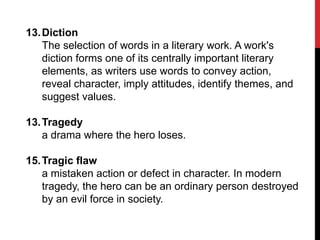 13. Diction
The selection of words in a literary work. A work's
diction forms one of its centrally important literary
elements, as writers use words to convey action,
reveal character, imply attitudes, identify themes, and
suggest values.
13. Tragedy
a drama where the hero loses.
15. Tragic flaw
a mistaken action or defect in character. In modern
tragedy, the hero can be an ordinary person destroyed
by an evil force in society.

 