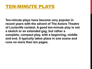 TEN-MINUTE PLAYS
Ten-minute plays have become very popular in
recent years with the advent of The Actors Theatre
of Louisville contest. A good ten-minute play is not
a sketch or an extended gag, but rather a
complete, compact play, with a beginning, middle
and end. It typically takes place in one scene and
runs no more than ten pages.

 