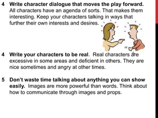 4 Write character dialogue that moves the play forward.
All characters have an agenda of sorts. That makes them
interesting. Keep your characters talking in ways that
further their own interests and desires.

4 Write your characters to be real. Real characters are
excessive in some areas and deficient in others. They are
nice sometimes and angry at other times.
5 Don’t waste time talking about anything you can show
easily. Images are more powerful than words. Think about
how to communicate through images and props.

 