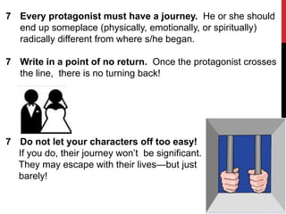 7 Every protagonist must have a journey. He or she should
end up someplace (physically, emotionally, or spiritually)
radically different from where s/he began.
7 Write in a point of no return. Once the protagonist crosses
the line, there is no turning back!

7 Do not let your characters off too easy!
If you do, their journey won’t be significant.
They may escape with their lives—but just
barely!

 