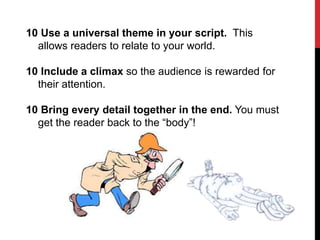 10 Use a universal theme in your script. This
allows readers to relate to your world.
10 Include a climax so the audience is rewarded for
their attention.
10 Bring every detail together in the end. You must
get the reader back to the “body”!

 