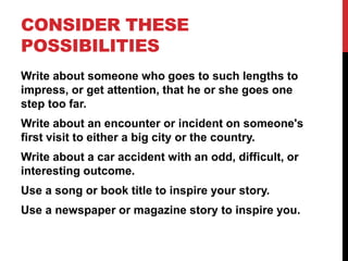 CONSIDER THESE
POSSIBILITIES
Write about someone who goes to such lengths to
impress, or get attention, that he or she goes one
step too far.
Write about an encounter or incident on someone's
first visit to either a big city or the country.
Write about a car accident with an odd, difficult, or
interesting outcome.
Use a song or book title to inspire your story.

Use a newspaper or magazine story to inspire you.

 
