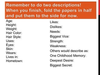Name:
Age:
Height:
Weight:
Hair Color:
Hair Style:
Uses:
Eyes:
Skin:
Wears:
Lives in:
Hometown:

Job:
Likes:
Dislikes:
Needs:
Biggest Vice:
Strength:
Weakness:
Others would describe as:
One Childhood Memory:
Deepest Desire:
Biggest Secret:

 