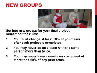 NEW GROUPS

Get into new groups for your final project.
Remember the rules:
1.

You must change at least 50% of your team
after each project is completed.

2.

You may never be on a team with the same
person more than twice.

3.

You may never have a new team composed of
more than 50% of any prior team.

 