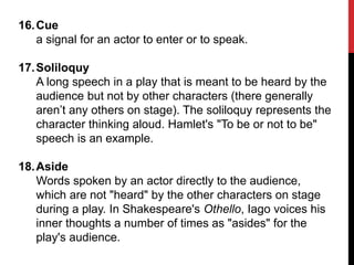 16.Cue
a signal for an actor to enter or to speak.
17.Soliloquy
A long speech in a play that is meant to be heard by the
audience but not by other characters (there generally
aren’t any others on stage). The soliloquy represents the
character thinking aloud. Hamlet's "To be or not to be"
speech is an example.
18.Aside
Words spoken by an actor directly to the audience,
which are not "heard" by the other characters on stage
during a play. In Shakespeare's Othello, Iago voices his
inner thoughts a number of times as "asides" for the
play's audience.
 